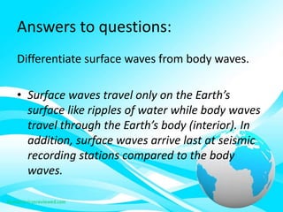 Answers to questions:
Differentiate surface waves from body waves.
• Surface waves travel only on the Earth’s
surface like ripples of water while body waves
travel through the Earth’s body (interior). In
addition, surface waves arrive last at seismic
recording stations compared to the body
waves.
 