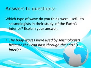 Answers to questions:
Which type of wave do you think were useful to
seismologists in their study of the Earth’s
interior? Explain your answer.
• The body waves were used by seismologists
because they can pass through the Earth’s
interior.
 
