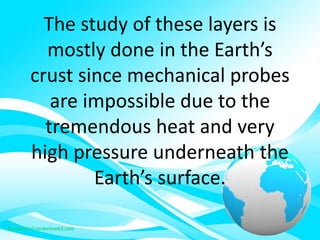 The study of these layers is
mostly done in the Earth’s
crust since mechanical probes
are impossible due to the
tremendous heat and very
high pressure underneath the
Earth’s surface.
 