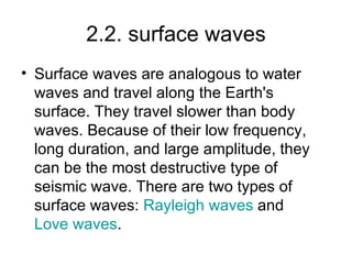 2.2. surface waves Surface waves are analogous to water waves and travel along the Earth's surface. They travel slower than body waves. Because of their low frequency, long duration, and large amplitude, they can be the most destructive type of seismic wave. There are two types of surface waves:  Rayleigh  waves  and  Love waves . 