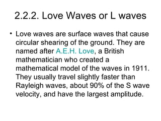 2.2.2. Love Waves or L waves Love waves are surface waves that cause circular shearing of the ground. They are named after  A.E.H. Love , a British mathematician who created a mathematical model of the waves in 1911. They usually travel slightly faster than Rayleigh waves, about 90% of the S wave velocity, and have the largest amplitude. 