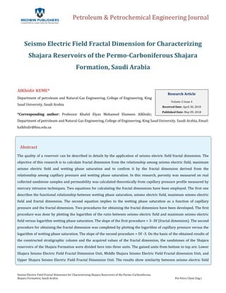 Petroleum & Petrochemical Engineering Journal
Seismo Electric Field Fractal Dimension for Characterizing Shajara Reservoirs of the Permo-Carboniferous
Shajara Formation, Saudi Arabia Pet Petro Chem Eng J
Seismo Electric Field Fractal Dimension for Characterizing
Shajara Reservoirs of the Permo-Carboniferous Shajara
Formation, Saudi Arabia
AlKhidir KEME*
Department of petroleum and Natural Gas Engineering, College of Engineering, King
Saud University, Saudi Arabia
*Corresponding author: Professor Khalid Elyas Mohamed Elameen AlKhidir,
Department of petroleum and Natural Gas Engineering, College of Engineering, King Saud University, Saudi Arabia, Email:
kalkhidir@ksu.edu.sa
Abstract
The quality of a reservoir can be described in details by the application of seismo electric field fractal dimension. The
objective of this research is to calculate fractal dimension from the relationship among seismo electric field, maximum
seismo electric field and wetting phase saturation and to confirm it by the fractal dimension derived from the
relationship among capillary pressure and wetting phase saturation. In this research, porosity was measured on real
collected sandstone samples and permeability was calculated theoretically from capillary pressure profile measured by
mercury intrusion techniques. Two equations for calculating the fractal dimensions have been employed. The first one
describes the functional relationship between wetting phase saturation, seismo electric field, maximum seismo electric
field and fractal dimension. The second equation implies to the wetting phase saturation as a function of capillary
pressure and the fractal dimension. Two procedures for obtaining the fractal dimension have been developed. The first
procedure was done by plotting the logarithm of the ratio between seismo electric field and maximum seismo electric
field versus logarithm wetting phase saturation. The slope of the first procedure = 3- Df (fractal dimension). The second
procedure for obtaining the fractal dimension was completed by plotting the logarithm of capillary pressure versus the
logarithm of wetting phase saturation. The slope of the second procedure = Df -3. On the basis of the obtained results of
the constructed stratigraphic column and the acquired values of the fractal dimension, the sandstones of the Shajara
reservoirs of the Shajara Formation were divided here into three units. The gained units from bottom to top are: Lower
Shajara Seismo Electric Field Fractal Dimension Unit, Middle Shajara Seismo Electric Field Fractal dimension Unit, and
Upper Shajara Seismo Electric Field Fractal Dimension Unit. The results show similarity between seismo electric field
Research Article
Volume 2 Issue 4
Received Date: April 30, 2018
Published Date: May 09, 2018
 