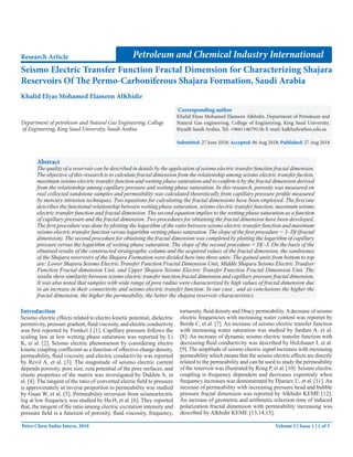 Petroleum and Chemical Industry International
Seismo Electric Transfer Function Fractal Dimension for Characterizing Shajara
Reservoirs Of The Permo-Carboniferous Shajara Formation, Saudi Arabia
Research Article
Khalid Elyas Mohamed Elameen AlKhidir
Department of petroleum and Natural Gas Engineering, College
of Engineering, King Saud University, Saudi Arabia
*
Corresponding author
Khalid Elyas Mohamed Elameen Alkhidir, Department of Petroleum and
Natural Gas engineering, College of Engineering, King Saud University,
Riyadh Saudi Arabia, Tel: +966114679118; E-mail: kalkhidir@ksu.edu.sa
Submitted: 27 June 2018; Accepted: 06 Aug 2018; Published: 27 Aug 2018
Introduction
Seismo electric effects related to electro kinetic potential, dielectric
permitivity, pressure gradient, fluid viscosity, and electric conductivty
was first reported by Frenkel J [1]. Capillary pressure follows the
scaling law at low wetting phase saturation was reported by Li
K, et al. [2]. Seismo electric phenomenon by considering electro
kinetic coupling coefficient as a function of effective charge density,
permeability, fluid viscosity and electric conductivity was reported
by Revil A, et al. [3]. The magnitude of seismo electric current
depends porosity, pore size, zeta potential of the pore surfaces, and
elastic properties of the matrix was investigated by Dukhin A, et
al. [4]. The tangent of the ratio of converted electic field to pressure
is approximately in inverse proportion to permeability was studied
by Guan W, et al. [5]. Permeability inversion from seismoelectric
log at low frequency was studied by Hu H, et al. [6]. They reported
that, the tangent of the ratio among electric excitation intensity and
pressure field is a function of porosity, fluid viscosity, frequency,
tortuosity, fluid density and Dracy permeability.Adecrease of seismo
electric frequencies with increasing water content was reportet by
Borde C, et al. [7]. An increase of seismo electric transfer function
with increasing water saturation was studied by Jardani A, et al.
[8]. An increase of dynamic seismo electric transfer function with
decreasing fluid conductivity was described by Holzhauer J, et al.
[9]. The amplitude of seismo electric signal increases with increasing
permeability which means that the seismo electric effects are directly
related to the permeability and can be used to study the permeability
of the reservoir was illustrated by Rong P, et al. [10]. Seismo electric
coupling is frequency dependent and decreases expontialy when
frequency increases was demonstrated by Djuraev U, et al. [11].An
increase of permeability with increasing pressure head and bubble
pressure fractal dimension was reported by Alkhidir KEME [12].
An increase of geometric and arithmetic relaxtion time of induced
polarization fractal dimension with permeability increasing was
described by Alkhidir KEME [13,14,15].
Volume 1 | Issue 1 | 1 of 5
Abstract
The quality of a reservoir can be described in details by the application of seismo electric transfer function fractal dimension.
The objective of this research is to calculate fractal dimension from the relationship among seismo electric transfer fuction,
maximum seismo electric transfer function and wetting phase saturation and to confirm it by the fractal dimension derived
from the relationship among capillary pressure and wetting phase saturation. In this research, porosity was measured on
real collected sandstone samples and permeability was calculated theoretically from capillary pressure profile measured
by mercury intrusion techniques. Two equations for calculating the fractal dimensions have been employed. The first one
describes the functional relationship between wetting phase saturation, seismo electric transfer function, maximum seismo
electric transfer function and fractal dimension. The second equation implies to the wetting phase saturation as a function
of capillary pressure and the fractal dimension. Two procedures for obtaining the fractal dimension have been developed.
The first procedure was done by plotting the logarithm of the ratio between seismo electric transfer function and maximum
seismo electric transfer function versus logarithm wetting phase saturation. The slope of the first procedure = 3- Df (fractal
dimension). The second procedure for obtaining the fractal dimension was completed by plotting the logarithm of capillary
pressure versus the logarithm of wetting phase saturation. The slope of the second procedure = Df -3. On the basis of the
obtained results of the constructed stratigraphic column and the acquired values of the fractal dimension, the sandstones
of the Shajara reservoirs of the Shajara Formation were divided here into three units. The gained units from bottom to top
are: Lower Shajara Seismo Electric Transfer Function Fractal Dimension Unit, Middle Shajara Seismo Electric Tranfser
Function Fractal dimension Unit, and Upper Shajara Seismo Electric Transfer Function Fractal Dimension Unit. The
results show similarity between seismo electric transfer tunction fractal dimension and capillary pressure fractal dimension.
It was also noted that samples with wide range of pore radius were characterized by high values of fractal dimension due
to an increase in their connectivity and seismo electric transfer function. In our case , and as conclusions the higher the
fractal dimension, the higher the permeability, the better the shajara reservoir characteristics.
Petro Chem Indus Intern, 2018
 