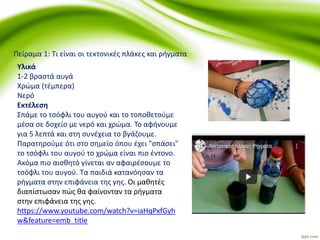 Υλικά
1-2 βραστά αυγά
Χρώμα (τέμπερα)
Νερό
Εκτέλεση
Σπάμε το τσόφλι του αυγού και το τοποθετούμε
μέσα σε δοχείο με νερό και χρώμα. Το αφήνουμε
για 5 λεπτά και στη συνέχεια το βγάζουμε.
Παρατηρούμε ότι στο σημείο όπου έχει "σπάσει"
το τσόφλι του αυγού το χρώμα είναι πιο έντονο.
Ακόμα πιο αισθητό γίνεται αν αφαιρέσουμε το
τσόφλι του αυγού. Τα παιδιά κατανόησαν τα
ρήγματα στην επιφάνεια της γης. Οι μαθητές
διαπίστωσαν πώς θα φαίνονταν τα ρήγματα
στην επιφάνεια της γης.
https://www.youtube.com/watch?v=iaHqPxfGyh
w&feature=emb_title
Πείραμα 1: Τι είναι οι τεκτονικές πλάκες και ρήγματα
 