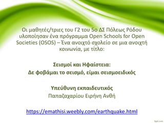 Οι μαθητές/τριες του Γ2 του 5ο ΔΣ Πόλεως Ρόδου
υλοποίησαν ένα πρόγραμμα Open Schools for Open
Societies (OSOS) – Ένα ανοιχτό σχολείο σε μια ανοιχτή
κοινωνία, με τίτλο:
Σεισμοί και Ηφαίστεια:
Δε φοβάμαι το σεισμό, είμαι σεισμοειδικός
Υπεύθυνη εκπαιδευτικός
Παπαζαχαρίου Ειρήνη Ανθή
https://emathisi.weebly.com/earthquake.html
 