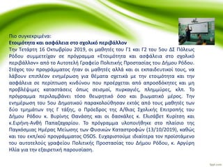 Πιο συγκεκριμένα:
Ετοιμότητα και ασφάλεια στο σχολικό περιβάλλον
Την Τετάρτη 16 Οκτωβρίου 2019, οι μαθητές του Γ1 και Γ2 του 5ου ΔΣ Πόλεως
Ρόδου συμμετείχαν σε πρόγραμμα «Ετοιμότητα και ασφάλεια στο σχολικό
περιβάλλον» από το Αυτοτελή Γραφείο Πολιτικής Προστασίας του Δήμου Ρόδου.
Στόχος του προγράμματος ήταν οι μαθητές αλλά και οι εκπαιδευτικοί τους, να
λάβουν επιπλέον ενημέρωση για θέματα σχετικά με την ετοιμότητα και την
ασφάλεια σε περίπτωση κινδύνου που προέρχεται από απροσδόκητες και μη
προβλέψιμες καταστάσεις όπως σεισμοί, πυρκαγιές, πλημμύρες, κλπ. Το
πρόγραμμα περιλαμβάνει τόσο θεωρητικό όσο και βιωματικό μέρος. Την
ενημέρωση του 5ου Δημοτικού παρακολούθησαν εκτός από τους μαθητές των
δύο τμημάτων της Γ τάξης, ο Πρόεδρος της Α/θιας Σχολικής Επιτροπής του
Δήμου Ρόδου κ. Βυρίνης Θανάσης και οι δασκάλες κ. Ελισάβετ Κυρίτση και
κ.Ειρήνη-Ανθή Παπαζαχαρίου. Το πρόγραμμα υλοποιήθηκε στο πλαίσιο της
Παγκόσμιας Ημέρας Μείωσης των Φυσικών Καταστροφών (13/10/2019), καθώς
και του εκπ/κού προγράμματος OSOS. Ευχαριστούμε ιδιαίτερα τον προϊστάμενο
του αυτοτελούς γραφείου Πολιτικής Προστασίας του Δήμου Ρόδου, κ. Αργύρη
Ηλία για την εξαιρετική παρουσίαση.
 