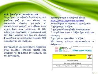 Δ) Το φαινόμενο των ηφαιστείων
Τα ρεύματα μεταφοράς θερμότητας στον
μανδύα, μαζί με την κίνηση των
τεκτονικών πλακών, μπορούν να
προκαλέσουν ρωγμές στο φλοιό όπου
σχηματίζεται ένα ηφαίστειο. Η λέξη
ηφαίστειο προέρχεται ετυμολογικά από
τον θεό Ήφαιστο, τον θεό της φωτιάς.
Σ΄ολόκληρη τη γη υπάρχουν περίπου 500,
«κομισμένα» και «ενεργά».
Στην ερώτηση μας «αν υπάρχει ηφαίστειο
στην Ελλάδα», υπήρχαν παιδιά που
γνώριζαν το ηφαίστειο της Νισύρου και
της Σαντορίνης.
Δραστηριότητα 4: Προβολή βίντεο
https://youtu.be/lAmqsMQG3RM
Απαντήθηκαν τα παρακάτω ερωτήματα:
Τι χρώμα έχει η λάβα;
Τι χρώμα παίρνει η λάβα όταν κρυώσει;
Τι συμβαίνει όταν η λάβα βγει από τον
κρατήρα;
Τι μπορεί να προκαλέσει η λάβα;
Με ποιους τρόπους προστατεύεται ο
άνθρωπος;
 