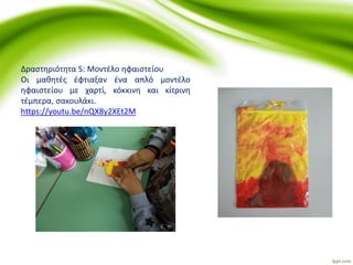 Δραστηριότητα 5: Μοντέλο ηφαιστείου
Οι μαθητές έφτιαξαν ένα απλό μοντέλο
ηφαιστείου με χαρτί, κόκκινη και κίτρινη
τέμπερα, σακουλάκι.
https://youtu.be/nQX8y2XEt2M
 
