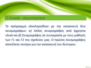 Το πρόγραμμα ολοκληρώθηκε με την κατασκευή δύο
σεισμογράφων: α) Απλός σεισμογράφος από άχρηστα
υλικά και β) Σεισμογράφος σε συνεργασία με τους μαθητές
των Γ1 και Γ2 του σχολείου μας. Ο πρώτος σεισμογράφος
αποτέλεσε κίνητρο για την κατασκευή του δεύτερου.
Γ) Create - Δημιούργησε
 