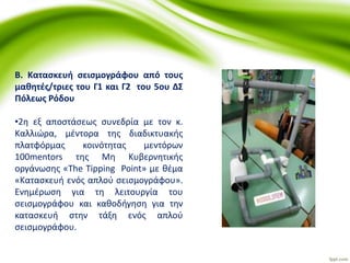 Β. Κατασκευή σεισμογράφου από τους
μαθητές/τριες του Γ1 και Γ2 του 5ου ΔΣ
Πόλεως Ρόδου
•2η εξ αποστάσεως συνεδρία με τον κ.
Καλλιώρα, μέντορα της διαδικτυακής
πλατφόρμας κοινότητας μεντόρων
100mentors της Μη Κυβερνητικής
οργάνωσης «The Tipping Point» με θέμα
«Κατασκευή ενός απλού σεισμογράφου».
Ενημέρωση για τη λειτουργία του
σεισμογράφου και καθοδήγηση για την
κατασκευή στην τάξη ενός απλού
σεισμογράφου.
 