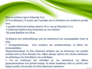 Όλοι οι σωλήνες έχουν διάμετρο 3 εκ.
-3 Τ-συνδέσμους, 9 γωνίες και 9 μούφες για τη σύνδεση των σωλήνων μεταξύ
τους
-1 μεγάλο πλαστικό σωλήνα μήκους 19 εκ. και με διάμετρο 11 εκ.
-2 πλαστικά καπάκια ίσης διαμέτρου με τον σωλήνα
-10 μικρά βαρίδια των 50 γρ.
Τα βήματα που ακολουθήσαμε για την κατασκευή του σεισμογράφου ήταν τα
εξής:
•- Συναρμολογήσαμε τους σωλήνες και κατασκευάσαμε τη βάση του
σεισμογράφου.
•Χρησιμοποιήσαμε τα δύο πλαστικά καπάκια για να κλείσουμε τον μεγάλο
σωλήνα από τις δυο πλευρές του. Αφού κάναμε τρύπες στο κέντρο καπακιών,
τα κολλήσαμε στις δύο βάσεις του κυλίνδρου.
•- Για να ενώσουμε τον κύλινδρο με την κατασκευή της βάσης
χρησιμοποιήσαμε ένα χοντρό σύρμα, το οποίο περάσαμε από τις τρύπες που
είχαμε ανοίξει στο κέντρο των δύο πλαστικών καπακιών.
 