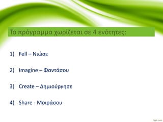 Το πρόγραμμα χωρίζεται σε 4 ενότητες:
1) Fell – Νιώσε
2) Imagine – Φαντάσου
3) Create – Δημιούργησε
4) Share - Μοιράσου
 