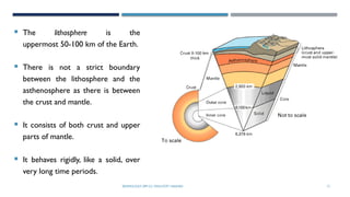 SEISMOLOGY, SPP-CL/ DDU-FOT/ NADIAD 12
LITOSPHERE
 The lithosphere is the
uppermost 50-100 km of the Earth.
 There is not a strict boundary
between the lithosphere and the
asthenosphere as there is between
the crust and mantle.
 It consists of both crust and upper
parts of mantle.
 It behaves rigidly, like a solid, over
very long time periods.
 