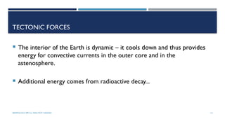 SEISMOLOGY, SPP-CL/ DDU-FOT/ NADIAD 14
TECTONIC FORCES
 The interior of the Earth is dynamic – it cools down and thus provides
energy for convective currents in the outer core and in the
astenosphere.
 Additional energy comes from radioactive decay...
 