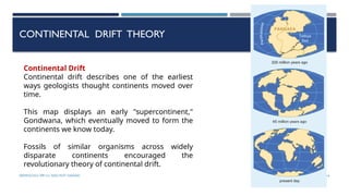 SEISMOLOGY, SPP-CL/ DDU-FOT/ NADIAD 16
CONTINENTAL DRIFT THEORY
Continental Drift
Continental drift describes one of the earliest
ways geologists thought continents moved over
time.
This map displays an early "supercontinent,"
Gondwana, which eventually moved to form the
continents we know today.
Fossils of similar organisms across widely
disparate continents encouraged the
revolutionary theory of continental drift.
 