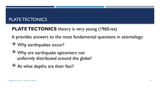 SEISMOLOGY, SPP-CL/ DDU-FOT/ NADIAD 18
PLATETECTONICS
PLATETECTONICS theory is very young (1960-ies)
It provides answers to the most fundamental questions in seismology:
 Why earthquakes occur?
 Why are earthquake epicenters not
uniformly distributed around the globe?
 At what depths are their foci?
 