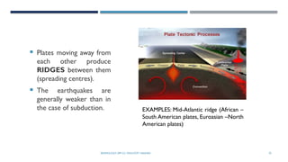 SEISMOLOGY, SPP-CL/ DDU-FOT/ NADIAD 25
INTERACTING PLATES
 Plates moving away from
each other produce
RIDGES between them
(spreading centres).
 The earthquakes are
generally weaker than in
the case of subduction. EXAMPLES: Mid-Atlantic ridge (African –
South American plates, Euroasian –North
American plates)
 