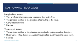SEISMOLOGY, SPP-CL/ DDU-FOT/ NADIAD 32
ELASTICWAVES – BODYWAVES
Longitudinal waves:
• They are faster than transversal waves and thus arrive first.
• The particles oscillate in the direction of spreading of the wave.
• Compressional waves
• P-waves
Transversal waves:
• The particles oscillate in the direction perpendicular to the spreading direction.
• Shear waves – they do not propagate through solids (e.g. through the outer core).
• S-waves
 