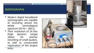 SEISMOLOGY, SPP-CL/ DDU-FOT/ NADIAD 38
SEISMOGRAPHS
 Modern digital broadband
seismographs are capable
of recording almost the
whole seismological
spectrum (50 Hz – 300 s).
 Their resolution of 24 bits
(high dynamic range)
allows for precise
recording of small quakes,
as well as unsaturated
registration of the largest
ones.
 