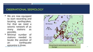 SEISMOLOGY, SPP-CL/ DDU-FOT/ NADIAD 39
OBSERVATIONAL SEISMOLOGY
 We are now equipped
to start recording and
locating earthquakes.
For that we need a
seismic network of as
many stations as
possible.
 Minimal number of
stations needed to
locate the position of
an earthquake
epicentre is three. Broad-band seismological stations in
Europe
 