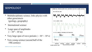 SEISMOLOGY, SPP-CL/ DDU-FOT/ NADIAD 4
SEISMOLOGY
• Multidisciplinary science, links physics with
other geosciences
(geology, geography)
• International science
• Large span of amplitudes
( ~ 10-9
– 101
m)
• Very large span of wave periods ( ~ 10-3
– 104
s)
• Very young science (second half of the
19th century)
 