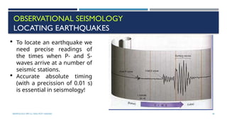 SEISMOLOGY, SPP-CL/ DDU-FOT/ NADIAD 40
OBSERVATIONAL SEISMOLOGY
LOCATING EARTHQUAKES
 To locate an earthquake we
need precise readings of
the times when P- and S-
waves arrive at a number of
seismic stations.
 Accurate absolute timing
(with a precission of 0.01 s)
is essential in seismology!
 