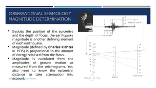 SEISMOLOGY, SPP-CL/ DDU-FOT/ NADIAD 44
OBSERVATIONAL SEISMOLOGY
MAGNITUDE DETERMINATION
 Besides the position of the epicentre
and the depth of focus, the earthquake
magnitude is another defining element
of each earthquake.
 Magnitude (defined by Charles Richter
in 1935) is proportional to the amount
of energy released from the focus.
 Magnitude is calculated from the
amplitudes of ground motion as
measured from the seismograms. You
also need to know the epicentral
distance to take attenuation into
account.
 