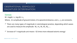 SEISMOLOGY, SPP-CL/ DDU-FOT/ NADIAD 45
OBSERVATIONAL SEISMOLOGY
MAGNITUDE DETERMINATION
Formula:
M = log(A) + c1 log (D) + c2
Where, A is amplitude of ground motion, D is epicentral distance, and c1, c2 are constants.
 There are many types of magnitude in seismological practice, depending which waves
are used to measure the amplitude: ML, mb, Mc, Ms, Mw, ...
 Increase of 1 magnitude unit means ~32 times more released seismic energy!
 