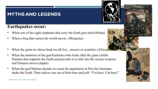 SEISMOLOGY, SPP-CL/ DDU-FOT/ NADIAD 5
MYTHS AND LEGENDS
Earthquakes occur:
• When one of the eight elephants that carry the Earth gets tired (Hindu)
• When a frog that carries the world moves (Mongolia)
• When the giant on whose head we all live, sneezes or scratches (Africa)
• When the attention of the god Kashima (who looks after the giant catfish
Namazu that supports the Earth and prevents it to sink into the ocean) weakens
and Namazu moves (Japan)
• When the god Maimas decides to count the population in Peru his footsteps
shake the Earth. Then natives run out of their huts and yell: “I’m here, I’m here!”
 