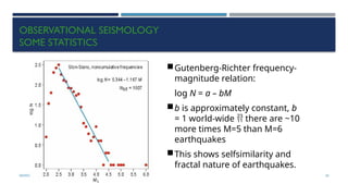 SEISMOLOGY, SPP-CL/ DDU-FOT/ NADIAD 50
OBSERVATIONAL SEISMOLOGY
SOME STATISTICS
Gutenberg-Richter frequency-
magnitude relation:
log N = a – bM
b is approximately constant, b
= 1 world-wide  there are ~10
more times M=5 than M=6
earthquakes
This shows selfsimilarity and
fractal nature of earthquakes.
 