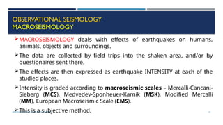 SEISMOLOGY, SPP-CL/ DDU-FOT/ NADIAD 51
OBSERVATIONAL SEISMOLOGY
MACROSEISMOLOGY
MACROSEISMOLOGY deals with effects of earthquakes on humans,
animals, objects and surroundings.
The data are collected by field trips into the shaken area, and/or by
questionaires sent there.
The effects are then expressed as earthquake INTENSITY at each of the
studied places.
Intensity is graded according to macroseismic scales – Mercalli-Cancani-
Sieberg (MCS), Medvedev-Sponheuer-Karnik (MSK), Modified Mercalli
(MM), European Macroseismic Scale (EMS).
This is a subjective method.
 