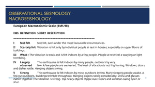 SEISMOLOGY, SPP-CL/ DDU-FOT/ NADIAD 52
OBSERVATIONAL SEISMOLOGY
MACROSEISMOLOGY
European Macroseismic Scale (EMS 98)
EMS DEFINITION SHORT DESCRIPTION
––––––––––––––––––––––––––––––––––––––––––––––––––
I Not felt Not felt, even under the most favourable circumstances.
II Scarcely felt Vibration is felt only by individual people at rest in houses, especially on upper floors of
buildings.
III Weak : The vibration is weak and is felt indoors by a few people. People at rest feel a swaying or light
trembling.
IV Largely The earthquake is felt indoors by many people, outdoors by very
observed few. A few people are awakened. The level of vibration is not frightening. Windows, doors
and dishes rattle. Hanging objects swing.
V Strong The earthquake is felt indoors by most, outdoors by few. Many sleeping people awake. A
few run outdoors. Buildings tremble throughout. Hanging objects swing considerably. China and glasses
clatter together. The vibration is strong. Top heavy objects topple over. Doors and windows swing open or
shut.
 