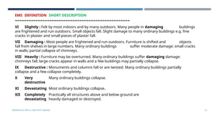 SEISMOLOGY, SPP-CL/ DDU-FOT/ NADIAD 53
EMS DEFINITION SHORT DESCRIPTION
––––––––––––––––––––––––––––––––––––––––––––––––––
VI Slightly : Felt by most indoors and by many outdoors. Many people in damaging buildings
are frightened and run outdoors. Small objects fall. Slight damage to many ordinary buildings e.g. fine
cracks in plaster and small pieces of plaster fall.
VII Damaging : Most people are frightened and run outdoors. Furniture is shifted and objects
fall from shelves in large numbers. Many ordinary buildings suffer moderate damage: small cracks
in walls; partial collapse of chimneys.
VIII Heavily : Furniture may be overturned. Many ordinary buildings suffer damaging damage:
chimneys fall; large cracks appear in walls and a few buildings may partially collapse.
IX Destructive : Monuments and columns fall or are twisted. Many ordinary buildings partially
collapse and a few collapse completely.
X Very Many ordinary buildings collapse.
destructive
XI Devastating Most ordinary buildings collapse.
XII Completely Practically all structures above and below ground are
devastating heavily damaged or destroyed.
 