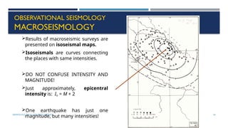 SEISMOLOGY, SPP-CL/ DDU-FOT/ NADIAD 54
OBSERVATIONAL SEISMOLOGY
MACROSEISMOLOGY
Results of macroseismic surveys are
presented on isoseismal maps.
Isoseismals are curves connecting
the places with same intensities.
DO NOT CONFUSE INTENSITY AND
MAGNITUDE!
Just approximately, epicentral
intensity is: Io = M + 2
One earthquake has just one
magnitude, but many intensities!
 