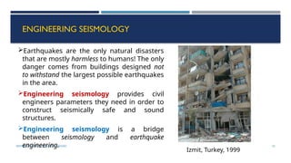 SEISMOLOGY, SPP-CL/ DDU-FOT/ NADIAD 55
ENGINEERING SEISMOLOGY
Earthquakes are the only natural disasters
that are mostly harmless to humans! The only
danger comes from buildings designed not
to withstand the largest possible earthquakes
in the area.
Engineering seismology provides civil
engineers parameters they need in order to
construct seismically safe and sound
structures.
Engineering seismology is a bridge
between seismology and earthquake
engineering.
Izmit, Turkey, 1999
 