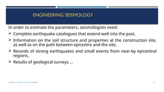 SEISMOLOGY, SPP-CL/ DDU-FOT/ NADIAD 57
ENGINEERING SEISMOLOGY
In order to estimate the parameters, seismologists need:
 Complete earthquake catalogues that extend well into the past,
 Information on the soil structure and properties at the construction site,
as well as on the path between epicentre and the site,
 Records of strong earthquakes and small events from near-by epicentral
regions,
 Results of geological surveys ...
 