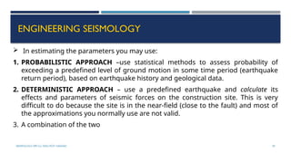 SEISMOLOGY, SPP-CL/ DDU-FOT/ NADIAD 59
ENGINEERING SEISMOLOGY
 In estimating the parameters you may use:
1. PROBABILISTIC APPROACH –use statistical methods to assess probability of
exceeding a predefined level of ground motion in some time period (earthquake
return period), based on earthquake history and geological data.
2. DETERMINISTIC APPROACH – use a predefined earthquake and calculate its
effects and parameters of seismic forces on the construction site. This is very
difficult to do because the site is in the near-field (close to the fault) and most of
the approximations you normally use are not valid.
3. A combination of the two
 