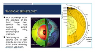 SEISMOLOGY, SPP-CL/ DDU-FOT/ NADIAD 62
‘PHYSICAL’ SEISMOLOGY
 Our knowledge about
the structure of the
Earth deeper than
several km was
gained almost
exclusively using
seismological
methods.
 Seismologists use
seismic rays to look
into the interior of the
Earth in the same way
doctors use X-rays.
 