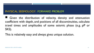 SEISMOLOGY, SPP-CL/ DDU-FOT/ NADIAD 64
PHYSICAL SEISMOLOGY: FORWARD PROBLEM
 Given the distribution of velocity, density and attenuation
coefficient with depth, and positions of all discontinuities, calculate
travel times and amplitudes of some seismic phase (e.g. pP or
SKS).
This is relatively easy and always gives unique solution.
 