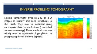 SEISMOLOGY, SPP-CL/ DDU-FOT/ NADIAD 66
INVERSE PROBLEMS:TOMOGRAPHY
Seismic tomography gives us 3-D or 2-D
images of shallow and deep structures in
the Earth. They may be obtanied using
earthquake data, or explosions (controlled
source seismology).These methods are also
widely used in explorational geophysics in
prospecting for oil and ore deposits.
 