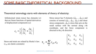 SEISMOLOGY, SPP-CL/ DDU-FOT/ NADIAD 68
SOME BASIC THEORETICAL BACKGROUND














i
j
j
i
ij
x
u
x
u
e
2
1










33
32
31
23
22
21
13
12
11









Theoretical seismology starts with elements of theory of elasticity:
Infinitesimal strain tensor has elements (e)
that are linear functions of spatial derivatives
of displacement components (u):
Stress tensor has 9 elements (11 ... 33), and
consists of normal (11, 22, 33) and shear
stress components. ij is stress that acts on the
small surface with the normal along i-th
coordinate, and the force component is
directed in the j-th direction:
Stress and strain are related by Hooke’s law:
(cijkl are elastic constants) 

kl
kl
ijkl
ij e
c

 