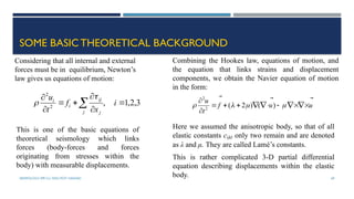 SEISMOLOGY, SPP-CL/ DDU-FOT/ NADIAD 69
SOME BASIC THEORETICAL BACKGROUND
3
,
2
,
1
,
2
2







 i
x
f
t
u
j j
ij
i
i


Considering that all internal and external
forces must be in equilibrium, Newton’s
law gives us equations of motion:
This is one of the basic equations of
theoretical seismology which links
forces (body-forces and forces
originating from stresses within the
body) with measurable displacements.
Combining the Hookes law, equations of motion, and
the equation that links strains and displacement
components, we obtain the Navier equation of motion
in the form:
u
u
f
t
u 



















 )
(
)
2
(
2
2
Here we assumed the anisotropic body, so that of all
elastic constants cijkl only two remain and are denoted
as λ and μ. They are called Lamé’s constants.
This is rather complicated 3-D partial differential
equation describing displacements within the elastic
body.
 