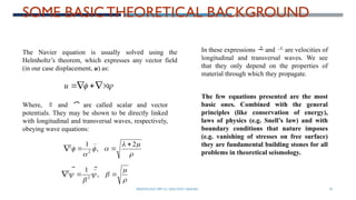 SEISMOLOGY, SPP-CL/ DDU-FOT/ NADIAD 70
SOME BASIC THEORETICAL BACKGROUND









u







2
,
1
2
2 


 

The Navier equation is usually solved using the
Helmholtz’s theorem, which expresses any vector field
(in our case displacement, u) as:
Where,  and  are called scalar and vector
potentials. They may be shown to be directly linked
with longitudinal and transversal waves, respectively,
obeying wave equations:





 

 ,
1
2
2 


In these expressions  and  are velocities of
longitudinal and transversal waves. We see
that they only depend on the properties of
material through which they propagate.
The few equations presented are the most
basic ones. Combined with the general
principles (like conservation of energy),
laws of physics (e.g. Snell’s law) and with
boundary conditions that nature imposes
(e.g. vanishing of stresses on free surface)
they are fundamental building stones for all
problems in theoretical seismology.
 