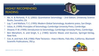 SEISMOLOGY, SPP-CL/ DDU-FOT/ NADIAD 71
HIGHLY RECOMENDED
READING
 Aki, K. & Richards, P. G. (2002): Quantitative Seismology – 2nd Edition, University Science
Books, Sausalito, CA.
 Lay, T. and Wallace, T. C. (1995): Modern Global Seismology, Academic press, San Diego.
 Udias, A. (1999): Principles of Seismology, Cambridge Univesity Press, Cambridge.
 Shearer, P. M. (1999): Introduction to Seismology, Cambridge Univesity Press, Cambridge.
 Ben Menahem, A. and Singh, S. J. (1980): Seismic Waves and Sources, Springer-Verlag,
New York.
 Cox, A. and Hart, R.B. (1986): Plate Tectonics - How it Works, Palo Alto, California, Blackwell
Scientific Publications, 392 p.
 