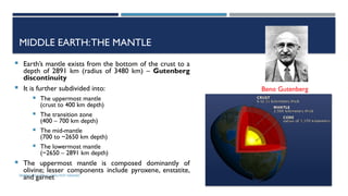 SEISMOLOGY, SPP-CL/ DDU-FOT/ NADIAD 9
MIDDLE EARTH:THE MANTLE
 Earth’s mantle exists from the bottom of the crust to a
depth of 2891 km (radius of 3480 km) – Gutenberg
discontinuity
 It is further subdivided into:
 The uppermost mantle
(crust to 400 km depth)
 The transition zone
(400 – 700 km depth)
 The mid-mantle
(700 to ~2650 km depth)
 The lowermost mantle
(~2650 – 2891 km depth)
 The uppermost mantle is composed dominantly of
olivine; lesser components include pyroxene, enstatite,
and garnet
Beno Gutenberg
 