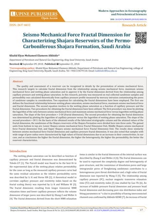 1/7
Citation:KhalidElyasMohamedEA.SeismoMechanicalForceFractalDimensionforCharacterizingShajaraReservoirsofthePermo-Carboniferous
Shajara Formation, Saudi Arabia. Mod App Ocean & Pet Sci 2(2)-2018.MAOPS.MS.ID.000134. DOI: 10.32474/MAOPS.2018.02.000134.
Introduction
The wetting phase saturation can be described as function of
capillary pressure and fractal dimension was demonstrated by
Toledo GT [1]. The Purcell model was found to be the best fit to
the experimental data of the wetting phase relative permeability
for the cases as long as the measured capillary pressure curve had
the same residual saturation as the relative permeability curve
was described by Li K and Horne RN [2]. A theoretical model to
correlate capillary pressure and resistivity index based on the
fractal scaling theory was reported by Li K and Willams W [3].
The fractal dimension resulting from longer transverse NMR
relaxation times and lower capillary pressure reflects the volume
dimension of larger pores was described by Zhang Z and Weller A
[4]. The fractal dimension derived from the short NMR relaxation
times is similar to the fractal dimension of the internal surface was
described by Zhang Z and Weller A [4]. The fractal dimensions can
be used to represent the complexity degree and heterogeneity of
pore structure, and the coexistence of dissolution pores and large
intergranular pores of Donghetang sandstones contributes to a
heterogeneous pore throat distribution and a high value of fractal
dimension was reported by Wang Z [5]. The relationship among
capillary pressure (PC), nuclear magnetic transverse relaxation
time (T2) and resistivity index (I) was studied by Guo Yh [6]. An
increase of bubble pressure fractal dimension and pressure head
fractal dimension and decreasing pore size distribution index and
fitting parameters m * n due to possibility of having interconnected
channels was confirmed by Alkhidir KEME [7]. An increase of fractal
Seismo Mechanical Force Fractal Dimension for
Characterizing Shajara Reservoirs of the Permo-
Carboniferous Shajara Formation, Saudi Arabia
Khalid Elyas Mohamed Elameen Alkhidir*
Department of Petroleum and Natural Gas Engineering, King Saud University, Saudi Arabia
Received: September 09, 2018; Published: September 21, 2018
*Corresponding author: Khalid Elyas Mohamed Elameen Alkhidir, Department of Petroleum and Natural Gas Engineering, college of
Engineering, King Saud University, Riyadh, Saudi Arabia, Tel: +966114679118; Email:
UPINE PUBLISHERS
Open Access
L
Modern Approaches in Oceanography
and Petrochemical Sciences
Research Article
Abstract
The quality and assessment of a reservoir can be recognized in details by the presentation of seismo mechanical force.
This research targets to calculate fractal dimension from the relationship among seismo mechanical force, maximum seismo
mechanical force and wetting phase saturation and to approve it by the fractal dimension derived from the relationship among
capillary pressure and wetting phase saturation. In this research, porosity was measured on real collected sandstone samples and
permeability was calculated theoretically from capillary pressure profile measured by mercury intrusion contaminating the pores
of sandstone samples in consideration. Two equations for calculating the fractal dimensions have been employed. The first one
defines the functional relationship between wetting phase saturation, seismo mechanical force, maximum seismo mechanical force
and fractal dimension. The second equation involves to the wetting phase saturation as a function of capillary pressure and the
fractal dimension. Two procedures for obtaining the fractal dimension have been utilized. The first procedure was done by plotting
the logarithm of the ratio between seismo mechanical force and maximum seismo mechanical force versus logarithm wetting phase
saturation. The slope of the first procedure = 3-Df (fractal dimension). The second procedure for obtaining the fractal dimension
was determined by plotting the logarithm of capillary pressure versus the logarithm of wetting phase saturation. The slope of the
second procedure = Df-3. On the basis of the obtained results of the fabricated stratigraphic column and the attained values of the
fractal dimension, the sandstones of the Shajara reservoirs of the Shajara Formation were divided here into three units. The gained
units from bottom to top are: Lower Shajara seismo mechanical force Fractal Dimension Unit, Middle Shajara seismo mechanical
force Fractal dimension Unit, and Upper Shajara seismo mechanical force Fractal Dimension Unit. The results show similarity
between seismo mechanical force fractal dimension and capillary pressure fractal dimension. It was also noted that samples with
wide range of pore radius were characterized by high values of fractal dimensions due to an increase in their connectivities. In our
case, and as conclusions the higher the fractal dimension, the higher the heterogeneity, the higher the permeability, the better the
reservoir characteristics.
ISSN: 2637-6652
DOI: 10.32474/MAOPS.2018.02.000134
 