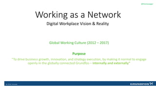 Working as a Network
Digital Workplace Vision & Reality
@thomasasger
Click to edit Master text styles
Global Working Culture (2012 – 2017)
Purpose
“To drive business growth, innovation, and strategy execution, by making it normal to engage
openly in the globally connected Grundfos – internally and externally”
 