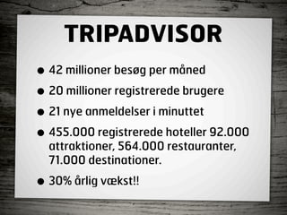 TRIPADVISOR
• 42 millioner besøg per måned
• 20 millioner registrerede brugere
• 21 nye anmeldelser i minuttet
• 455.000 registrerede hoteller 92.000
  attraktioner, 564.000 restauranter,
  71.000 destinationer.

• 30% årlig vækst!!
 