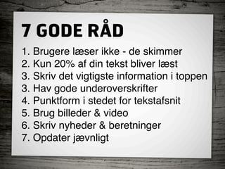 7 GODE RÅD
1. Brugere læser ikke - de skimmer
2. Kun 20% af din tekst bliver læst
3. Skriv det vigtigste information i toppen
3. Hav gode underoverskrifter
4. Punktform i stedet for tekstafsnit
5. Brug billeder & video
6. Skriv nyheder & beretninger
7. Opdater jævnligt
 