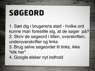 SØGEORD
1. Sæt dig i brugerens sted - hvilke ord  
kunne man forestille sig, at de søger  på?
2. Skriv de søgeord i titlen, overskriften,  
underoverskrifter og links
3. Brug selve søgeordet til links, ikke  
“klik her”
4. Google elsker nyt indhold
 